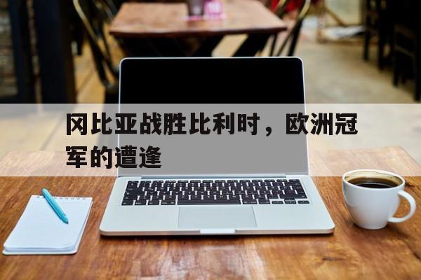 开云官网-关于冈比亚战胜比利时，欧洲冠军的遭逢的信息